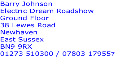 Barry Johnson
Electric Dream Roadshow
Ground Floor
38 Lewes Road
Newhaven
East Sussex
BN9 9RX
01273 510300 / 07803 179557
